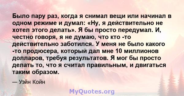 Было пару раз, когда я снимал вещи или начинал в одном режиме и думал: «Ну, я действительно не хотел этого делать». Я бы просто передумал. И, честно говоря, я не думаю, что кто -то действительно заботился. У меня не