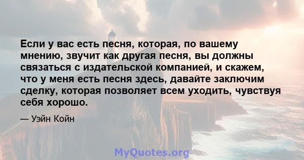 Если у вас есть песня, которая, по вашему мнению, звучит как другая песня, вы должны связаться с издательской компанией, и скажем, что у меня есть песня здесь, давайте заключим сделку, которая позволяет всем уходить,