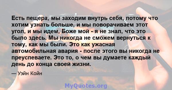 Есть пещера, мы заходим внутрь себя, потому что хотим узнать больше, и мы поворачиваем этот угол, и мы идем, Боже мой - я не знал, что это было здесь. Мы никогда не сможем вернуться к тому, как мы были. Это как ужасная