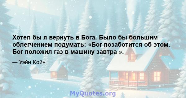 Хотел бы я вернуть в Бога. Было бы большим облегчением подумать: «Бог позаботится об этом. Бог положил газ в машину завтра ».