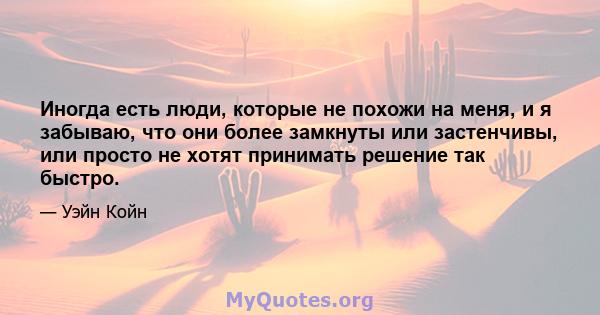 Иногда есть люди, которые не похожи на меня, и я забываю, что они более замкнуты или застенчивы, или просто не хотят принимать решение так быстро.