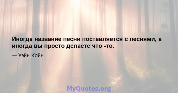 Иногда название песни поставляется с песнями, а иногда вы просто делаете что -то.