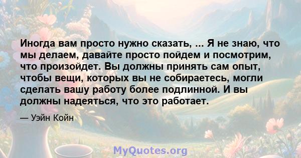 Иногда вам просто нужно сказать, ... Я не знаю, что мы делаем, давайте просто пойдем и посмотрим, что произойдет. Вы должны принять сам опыт, чтобы вещи, которых вы не собираетесь, могли сделать вашу работу более