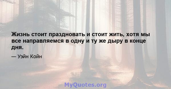 Жизнь стоит праздновать и стоит жить, хотя мы все направляемся в одну и ту же дыру в конце дня.