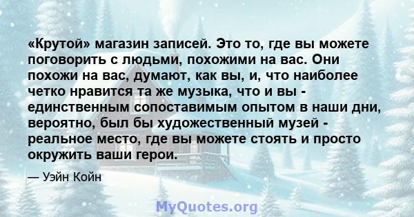 «Крутой» магазин записей. Это то, где вы можете поговорить с людьми, похожими на вас. Они похожи на вас, думают, как вы, и, что наиболее четко нравится та же музыка, что и вы - единственным сопоставимым опытом в наши