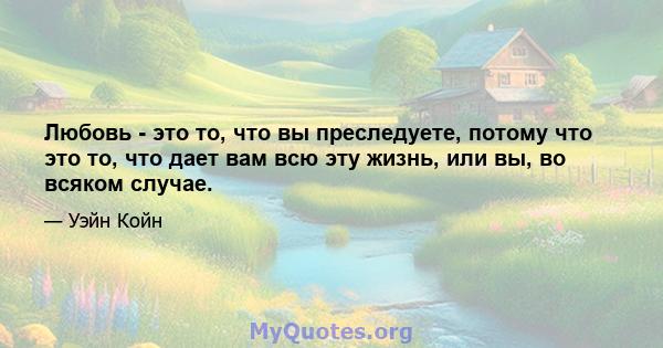 Любовь - это то, что вы преследуете, потому что это то, что дает вам всю эту жизнь, или вы, во всяком случае.