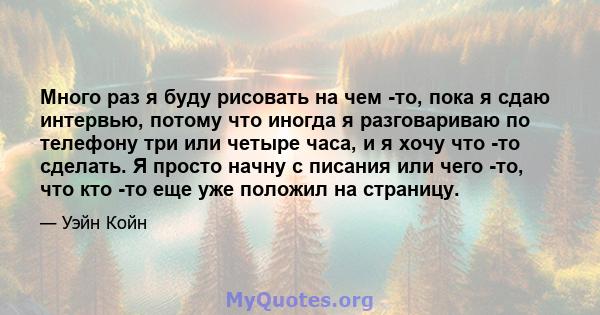 Много раз я буду рисовать на чем -то, пока я сдаю интервью, потому что иногда я разговариваю по телефону три или четыре часа, и я хочу что -то сделать. Я просто начну с писания или чего -то, что кто -то еще уже положил