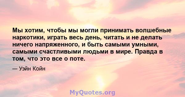 Мы хотим, чтобы мы могли принимать волшебные наркотики, играть весь день, читать и не делать ничего напряженного, и быть самыми умными, самыми счастливыми людьми в мире. Правда в том, что это все о поте.