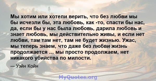 Мы хотим или хотели верить, что без любви мы бы исчезли бы, эта любовь, как -то, спасти бы нас, да, если бы у нас была любовь, дарила любовь и знает любовь, мы действительно живы, и если нет любви, там там нет, там не