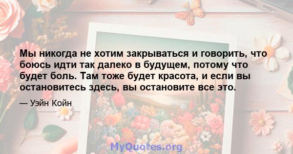 Мы никогда не хотим закрываться и говорить, что боюсь идти так далеко в будущем, потому что будет боль. Там тоже будет красота, и если вы остановитесь здесь, вы остановите все это.