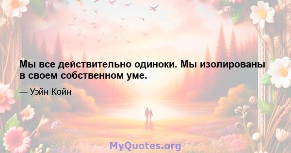 Мы все действительно одиноки. Мы изолированы в своем собственном уме.