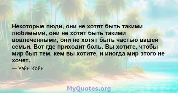 Некоторые люди, они не хотят быть такими любимыми, они не хотят быть такими вовлеченными, они не хотят быть частью вашей семьи. Вот где приходит боль. Вы хотите, чтобы мир был тем, кем вы хотите, и иногда мир этого не