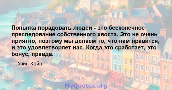 Попытка порадовать людей - это бесконечное преследование собственного хвоста. Это не очень приятно, поэтому мы делаем то, что нам нравится, и это удовлетворяет нас. Когда это сработает, это бонус, правда.