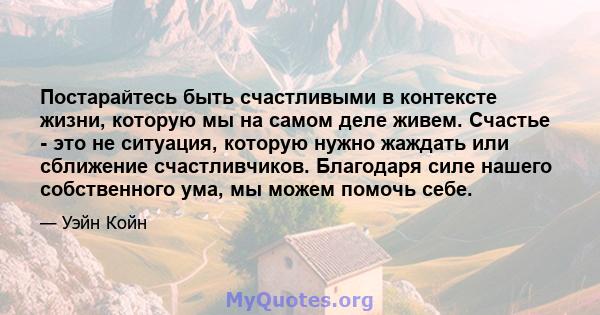 Постарайтесь быть счастливыми в контексте жизни, которую мы на самом деле живем. Счастье - это не ситуация, которую нужно жаждать или сближение счастливчиков. Благодаря силе нашего собственного ума, мы можем помочь себе.