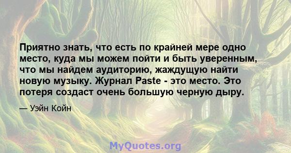 Приятно знать, что есть по крайней мере одно место, куда мы можем пойти и быть уверенным, что мы найдем аудиторию, жаждущую найти новую музыку. Журнал Paste - это место. Это потеря создаст очень большую черную дыру.