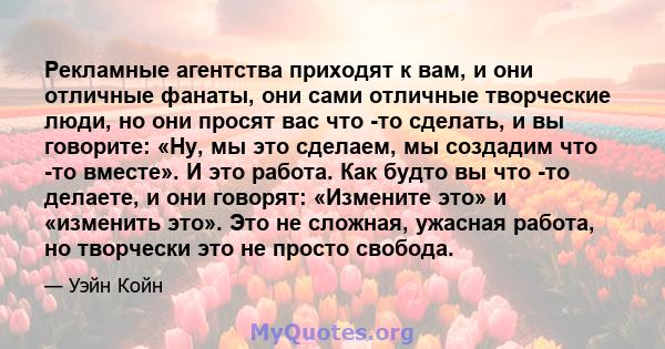 Рекламные агентства приходят к вам, и они отличные фанаты, они сами отличные творческие люди, но они просят вас что -то сделать, и вы говорите: «Ну, мы это сделаем, мы создадим что -то вместе». И это работа. Как будто