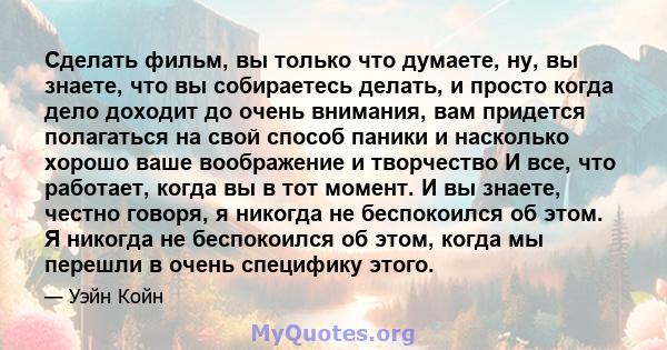 Сделать фильм, вы только что думаете, ну, вы знаете, что вы собираетесь делать, и просто когда дело доходит до очень внимания, вам придется полагаться на свой способ паники и насколько хорошо ваше воображение и