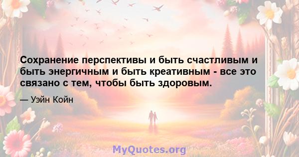 Сохранение перспективы и быть счастливым и быть энергичным и быть креативным - все это связано с тем, чтобы быть здоровым.