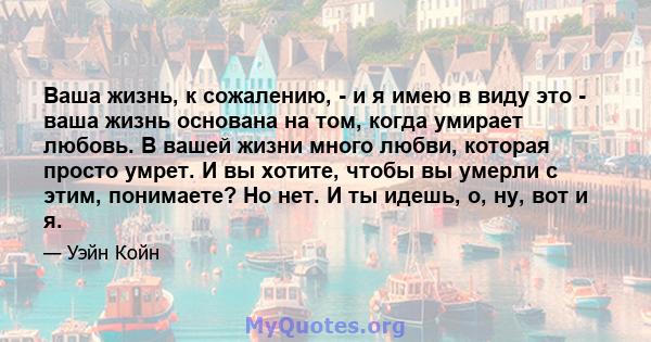 Ваша жизнь, к сожалению, - и я имею в виду это - ваша жизнь основана на том, когда умирает любовь. В вашей жизни много любви, которая просто умрет. И вы хотите, чтобы вы умерли с этим, понимаете? Но нет. И ты идешь, о,