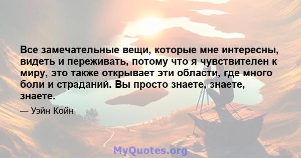 Все замечательные вещи, которые мне интересны, видеть и переживать, потому что я чувствителен к миру, это также открывает эти области, где много боли и страданий. Вы просто знаете, знаете, знаете.