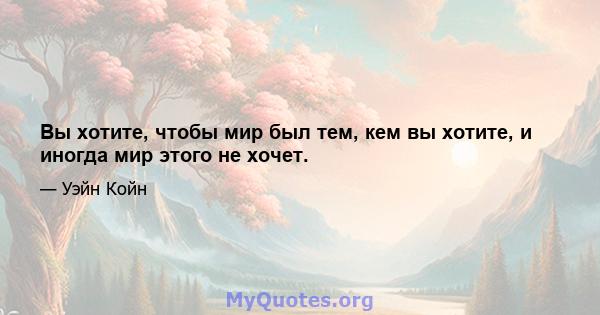 Вы хотите, чтобы мир был тем, кем вы хотите, и иногда мир этого не хочет.