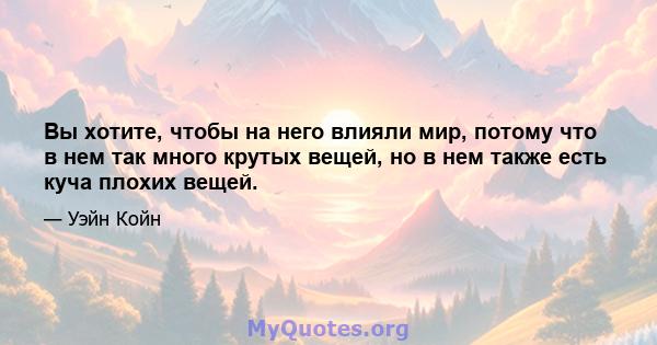 Вы хотите, чтобы на него влияли мир, потому что в нем так много крутых вещей, но в нем также есть куча плохих вещей.