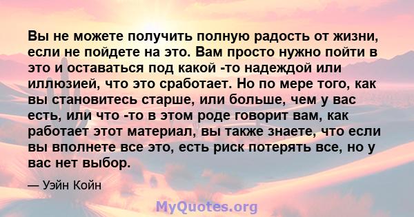 Вы не можете получить полную радость от жизни, если не пойдете на это. Вам просто нужно пойти в это и оставаться под какой -то надеждой или иллюзией, что это сработает. Но по мере того, как вы становитесь старше, или