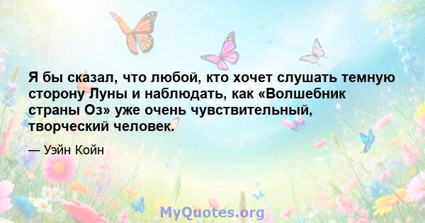 Я бы сказал, что любой, кто хочет слушать темную сторону Луны и наблюдать, как «Волшебник страны Оз» уже очень чувствительный, творческий человек.