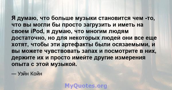 Я думаю, что больше музыки становится чем -то, что вы могли бы просто загрузить и иметь на своем iPod, я думаю, что многим людям достаточно, но для некоторых людей они все еще хотят, чтобы эти артефакты были осязаемыми, 