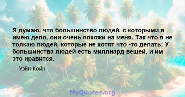 Я думаю, что большинство людей, с которыми я имею дело, они очень похожи на меня. Так что я не толкаю людей, которые не хотят что -то делать; У большинства людей есть миллиард вещей, и им это нравится.