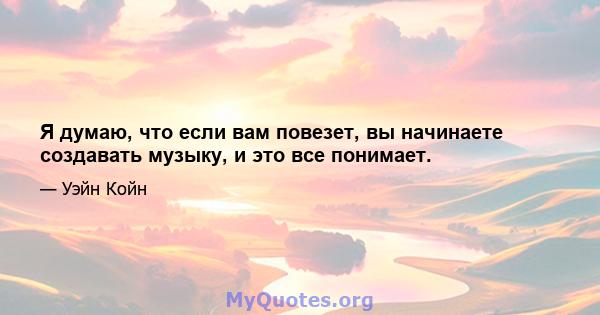 Я думаю, что если вам повезет, вы начинаете создавать музыку, и это все понимает.