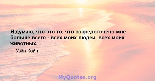 Я думаю, что это то, что сосредоточено мне больше всего - всех моих людей, всех моих животных.