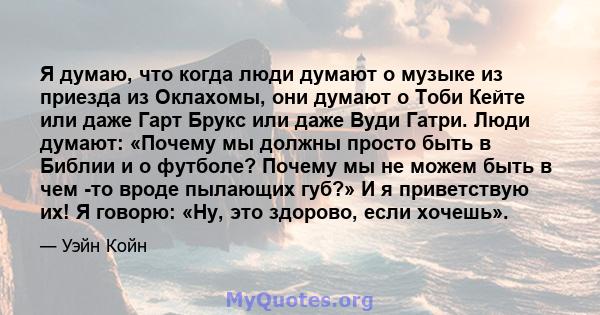 Я думаю, что когда люди думают о музыке из приезда из Оклахомы, они думают о Тоби Кейте или даже Гарт Брукс или даже Вуди Гатри. Люди думают: «Почему мы должны просто быть в Библии и о футболе? Почему мы не можем быть в 