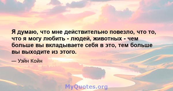 Я думаю, что мне действительно повезло, что то, что я могу любить - людей, животных - чем больше вы вкладываете себя в это, тем больше вы выходите из этого.