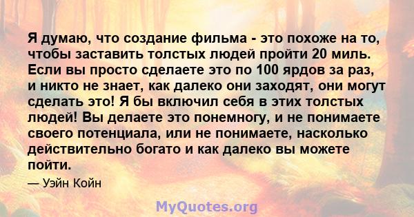 Я думаю, что создание фильма - это похоже на то, чтобы заставить толстых людей пройти 20 миль. Если вы просто сделаете это по 100 ярдов за раз, и никто не знает, как далеко они заходят, они могут сделать это! Я бы