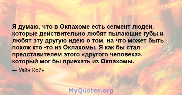 Я думаю, что в Оклахоме есть сегмент людей, которые действительно любят пылающие губы и любят эту другую идею о том, на что может быть похож кто -то из Оклахомы. Я как бы стал представителем этого «другого человека»,