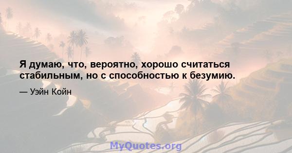 Я думаю, что, вероятно, хорошо считаться стабильным, но с способностью к безумию.