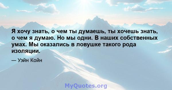 Я хочу знать, о чем ты думаешь, ты хочешь знать, о чем я думаю. Но мы одни. В наших собственных умах. Мы оказались в ловушке такого рода изоляции.