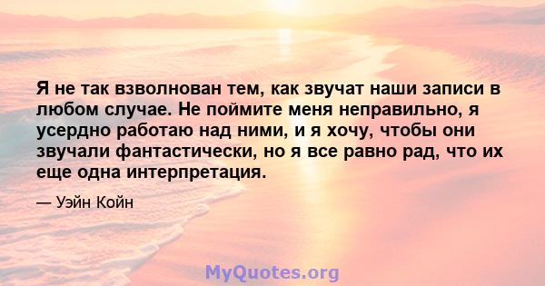 Я не так взволнован тем, как звучат наши записи в любом случае. Не поймите меня неправильно, я усердно работаю над ними, и я хочу, чтобы они звучали фантастически, но я все равно рад, что их еще одна интерпретация.