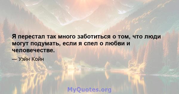 Я перестал так много заботиться о том, что люди могут подумать, если я спел о любви и человечестве.