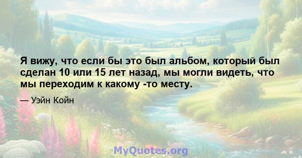 Я вижу, что если бы это был альбом, который был сделан 10 или 15 лет назад, мы могли видеть, что мы переходим к какому -то месту.