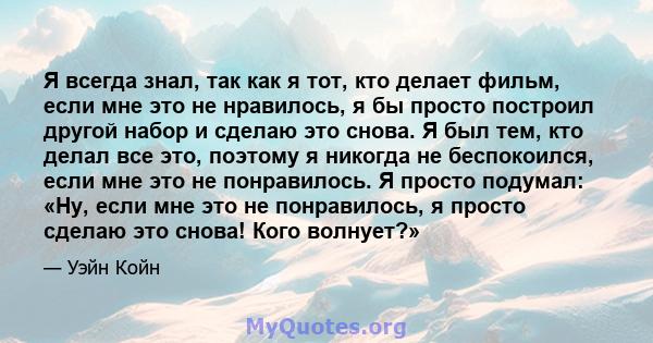 Я всегда знал, так как я тот, кто делает фильм, если мне это не нравилось, я бы просто построил другой набор и сделаю это снова. Я был тем, кто делал все это, поэтому я никогда не беспокоился, если мне это не