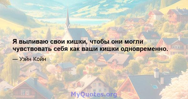 Я выливаю свои кишки, чтобы они могли чувствовать себя как ваши кишки одновременно.