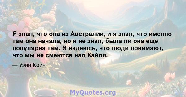 Я знал, что она из Австралии, и я знал, что именно там она начала, но я не знал, была ли она еще популярна там. Я надеюсь, что люди понимают, что мы не смеются над Кайли.