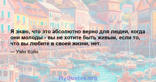 Я знаю, что это абсолютно верно для людей, когда они молоды - вы не хотите быть живым, если то, что вы любите в своей жизни, нет.