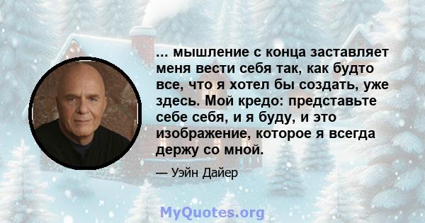 ... мышление с конца заставляет меня вести себя так, как будто все, что я хотел бы создать, уже здесь. Мой кредо: представьте себе себя, и я буду, и это изображение, которое я всегда держу со мной.