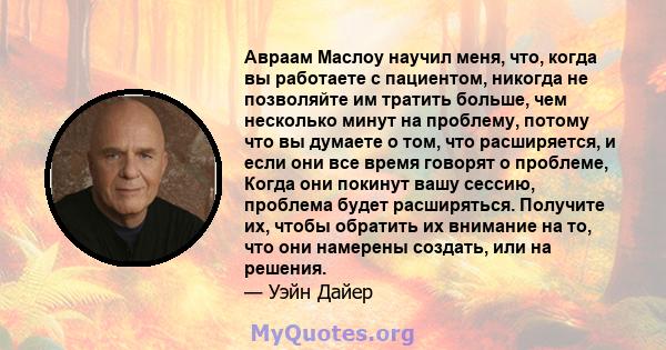 Авраам Маслоу научил меня, что, когда вы работаете с пациентом, никогда не позволяйте им тратить больше, чем несколько минут на проблему, потому что вы думаете о том, что расширяется, и если они все время говорят о