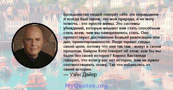 Большинство людей говорят себе эти оправдания - я всегда был таким, это моя природа, я не могу помочь - это просто мемы. Это системы убеждений, которые мешают вам стать способным стать всем, чем вы намеревались стать.