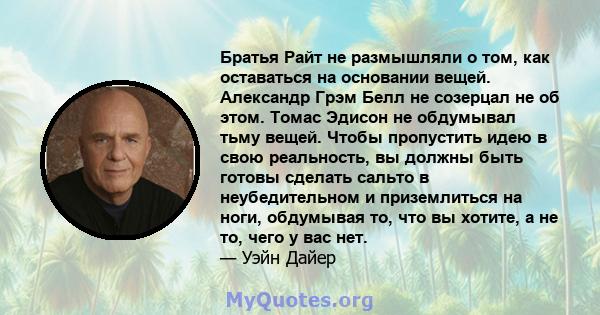 Братья Райт не размышляли о том, как оставаться на основании вещей. Александр Грэм Белл не созерцал не об этом. Томас Эдисон не обдумывал тьму вещей. Чтобы пропустить идею в свою реальность, вы должны быть готовы