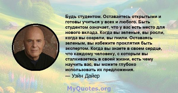 Будь студентом. Оставайтесь открытыми и готовы учиться у всех и любого. Быть студентом означает, что у вас есть место для нового вклада. Когда вы зеленые, вы росли, когда вы созрели, вы гнили. Оставаясь зеленым, вы